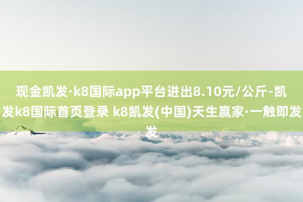 现金凯发·k8国际app平台进出8.10元/公斤-凯发k8国际首页登录 k8凯发(中国)天生赢家·一触即发