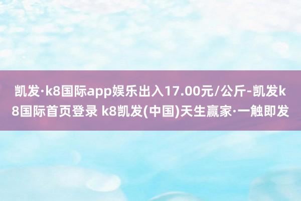 凯发·k8国际app娱乐出入17.00元/公斤-凯发k8国际首页登录 k8凯发(中国)天生赢家·一触即发